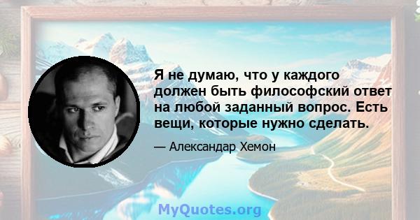 Я не думаю, что у каждого должен быть философский ответ на любой заданный вопрос. Есть вещи, которые нужно сделать.