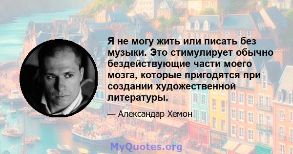 Я не могу жить или писать без музыки. Это стимулирует обычно бездействующие части моего мозга, которые пригодятся при создании художественной литературы.