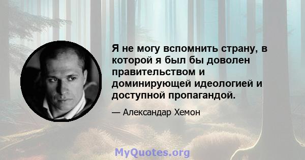 Я не могу вспомнить страну, в которой я был бы доволен правительством и доминирующей идеологией и доступной пропагандой.