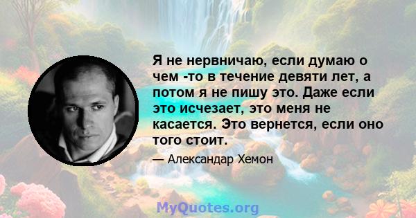 Я не нервничаю, если думаю о чем -то в течение девяти лет, а потом я не пишу это. Даже если это исчезает, это меня не касается. Это вернется, если оно того стоит.