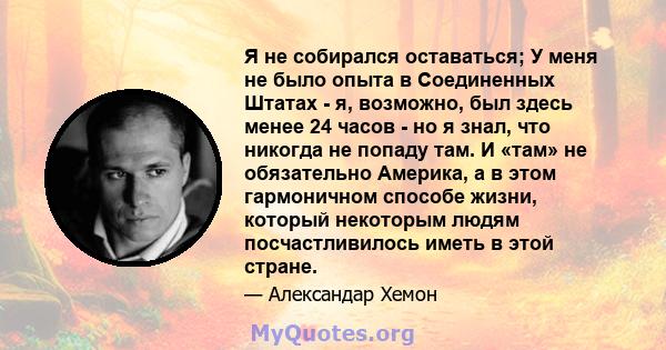 Я не собирался оставаться; У меня не было опыта в Соединенных Штатах - я, возможно, был здесь менее 24 часов - но я знал, что никогда не попаду там. И «там» не обязательно Америка, а в этом гармоничном способе жизни,