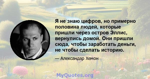 Я не знаю цифров, но примерно половина людей, которые пришли через остров Эллис, вернулись домой. Они пришли сюда, чтобы заработать деньги, не чтобы сделать историю.