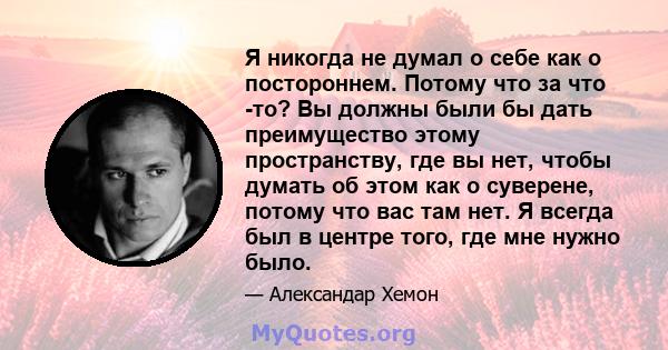 Я никогда не думал о себе как о постороннем. Потому что за что -то? Вы должны были бы дать преимущество этому пространству, где вы нет, чтобы думать об этом как о суверене, потому что вас там нет. Я всегда был в центре