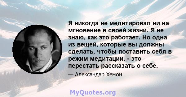 Я никогда не медитировал ни на мгновение в своей жизни. Я не знаю, как это работает. Но одна из вещей, которые вы должны сделать, чтобы поставить себя в режим медитации, - это перестать рассказать о себе.