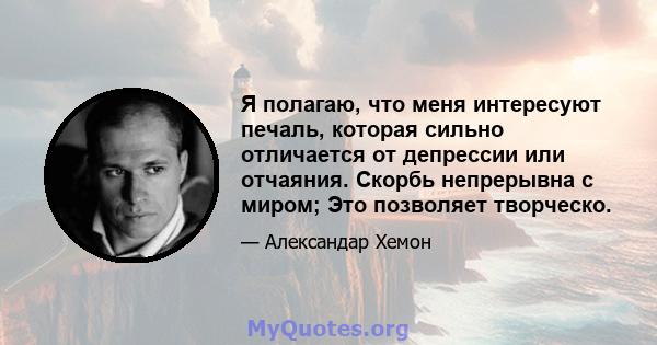 Я полагаю, что меня интересуют печаль, которая сильно отличается от депрессии или отчаяния. Скорбь непрерывна с миром; Это позволяет творческо.