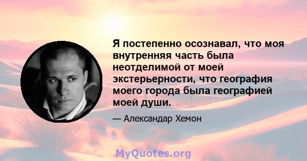 Я постепенно осознавал, что моя внутренняя часть была неотделимой от моей экстерьерности, что география моего города была географией моей души.