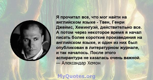 Я прочитал все, что мог найти на английском языке - Твен, Генри Джеймс, Хемингуэй, действительно все. А потом через некоторое время я начал писать более короткие произведения на английском языке, и один из них был