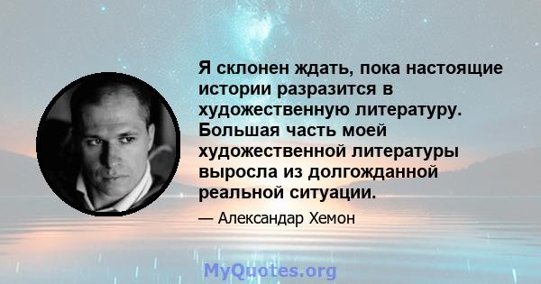 Я склонен ждать, пока настоящие истории разразится в художественную литературу. Большая часть моей художественной литературы выросла из долгожданной реальной ситуации.