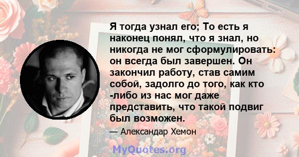 Я тогда узнал его; То есть я наконец понял, что я знал, но никогда не мог сформулировать: он всегда был завершен. Он закончил работу, став самим собой, задолго до того, как кто -либо из нас мог даже представить, что