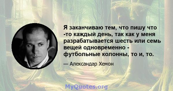 Я заканчиваю тем, что пишу что -то каждый день, так как у меня разрабатывается шесть или семь вещей одновременно - футбольные колонны, то и, то.