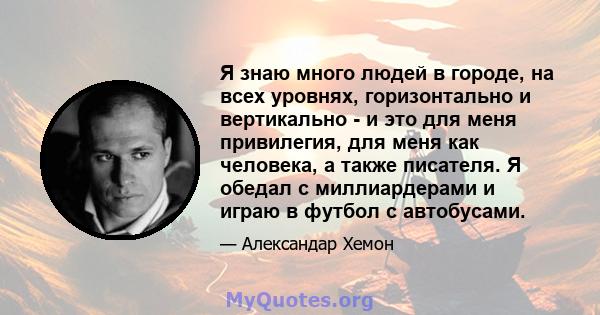 Я знаю много людей в городе, на всех уровнях, горизонтально и вертикально - и это для меня привилегия, для меня как человека, а также писателя. Я обедал с миллиардерами и играю в футбол с автобусами.