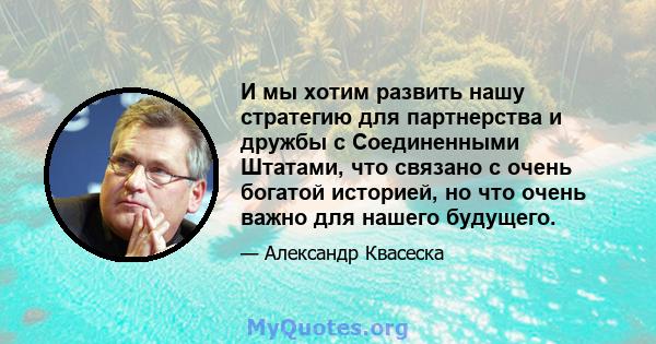 И мы хотим развить нашу стратегию для партнерства и дружбы с Соединенными Штатами, что связано с очень богатой историей, но что очень важно для нашего будущего.