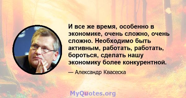 И все же время, особенно в экономике, очень сложно, очень сложно. Необходимо быть активным, работать, работать, бороться, сделать нашу экономику более конкурентной.