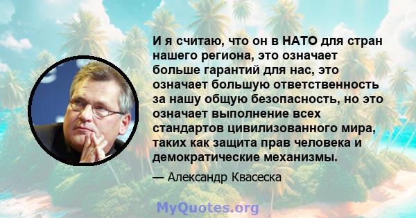 И я считаю, что он в НАТО для стран нашего региона, это означает больше гарантий для нас, это означает большую ответственность за нашу общую безопасность, но это означает выполнение всех стандартов цивилизованного мира, 