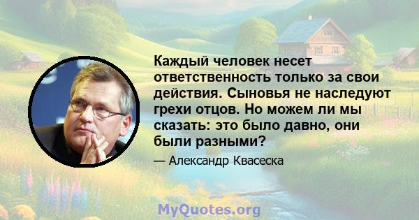 Каждый человек несет ответственность только за свои действия. Сыновья не наследуют грехи отцов. Но можем ли мы сказать: это было давно, они были разными?