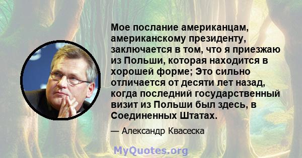 Мое послание американцам, американскому президенту, заключается в том, что я приезжаю из Польши, которая находится в хорошей форме; Это сильно отличается от десяти лет назад, когда последний государственный визит из