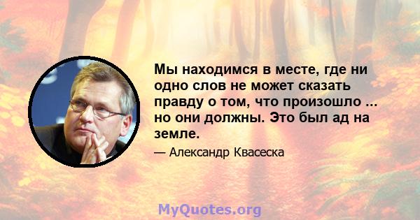 Мы находимся в месте, где ни одно слов не может сказать правду о том, что произошло ... но они должны. Это был ад на земле.