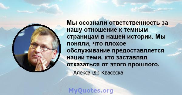 Мы осознали ответственность за нашу отношение к темным страницам в нашей истории. Мы поняли, что плохое обслуживание предоставляется нации теми, кто заставлял отказаться от этого прошлого.