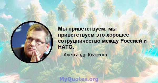 Мы приветствуем, мы приветствуем это хорошее сотрудничество между Россией и НАТО.