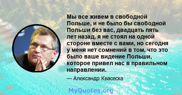 Мы все живем в свободной Польше, и не было бы свободной Польши без вас, двадцать пять лет назад, я не стоял на одной стороне вместе с вами, но сегодня у меня нет сомнений в том, что это было ваше видение Польши, которое 