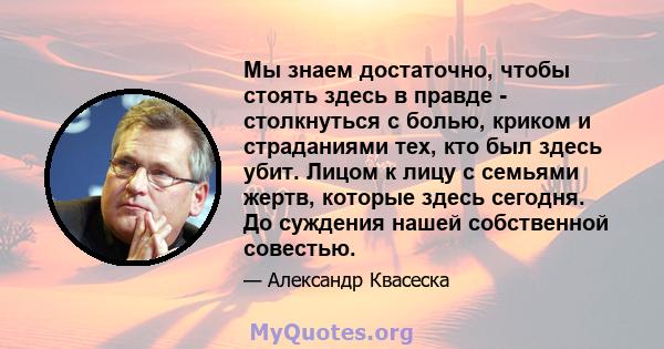 Мы знаем достаточно, чтобы стоять здесь в правде - столкнуться с болью, криком и страданиями тех, кто был здесь убит. Лицом к лицу с семьями жертв, которые здесь сегодня. До суждения нашей собственной совестью.