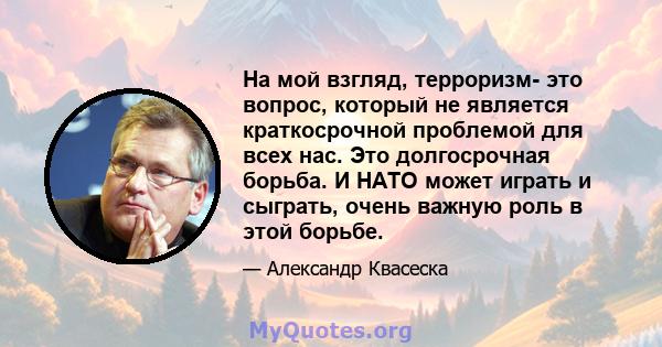 На мой взгляд, терроризм- это вопрос, который не является краткосрочной проблемой для всех нас. Это долгосрочная борьба. И НАТО может играть и сыграть, очень важную роль в этой борьбе.