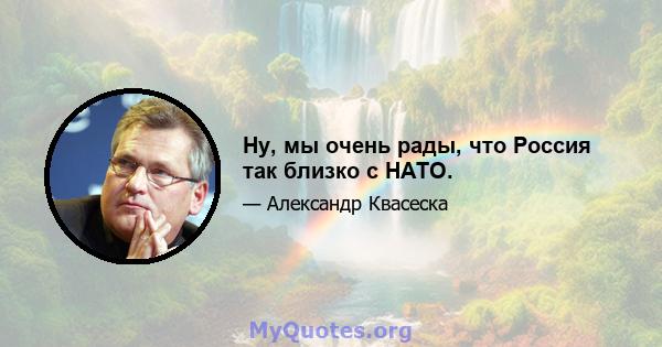 Ну, мы очень рады, что Россия так близко с НАТО.