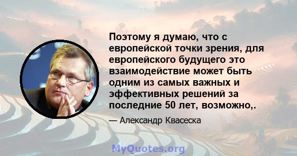 Поэтому я думаю, что с европейской точки зрения, для европейского будущего это взаимодействие может быть одним из самых важных и эффективных решений за последние 50 лет, возможно,.