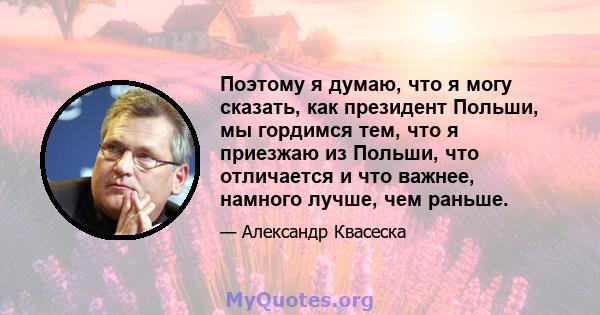 Поэтому я думаю, что я могу сказать, как президент Польши, мы гордимся тем, что я приезжаю из Польши, что отличается и что важнее, намного лучше, чем раньше.