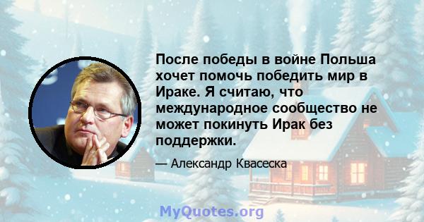 После победы в войне Польша хочет помочь победить мир в Ираке. Я считаю, что международное сообщество не может покинуть Ирак без поддержки.