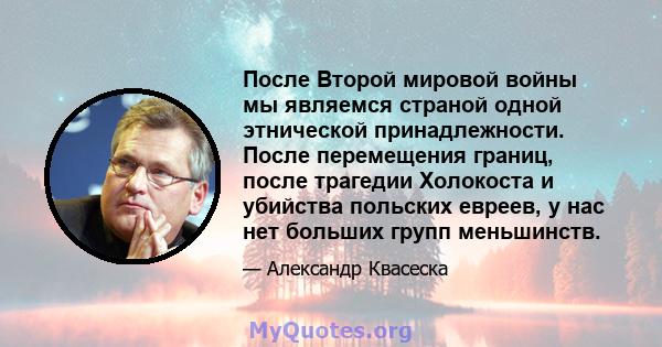 После Второй мировой войны мы являемся страной одной этнической принадлежности. После перемещения границ, после трагедии Холокоста и убийства польских евреев, у нас нет больших групп меньшинств.