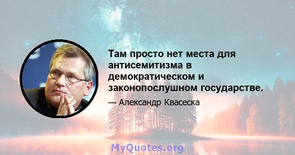 Там просто нет места для антисемитизма в демократическом и законопослушном государстве.