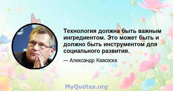 Технология должна быть важным ингредиентом. Это может быть и должно быть инструментом для социального развития.