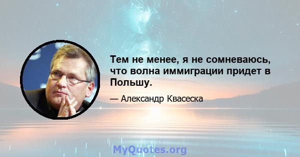 Тем не менее, я не сомневаюсь, что волна иммиграции придет в Польшу.