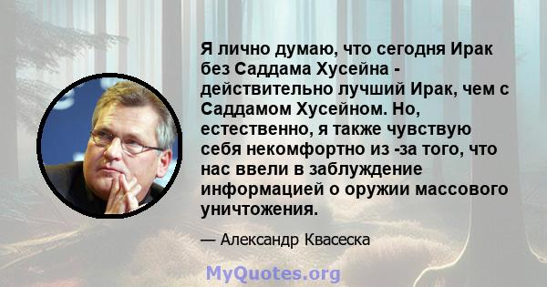 Я лично думаю, что сегодня Ирак без Саддама Хусейна - действительно лучший Ирак, чем с Саддамом Хусейном. Но, естественно, я также чувствую себя некомфортно из -за того, что нас ввели в заблуждение информацией о оружии