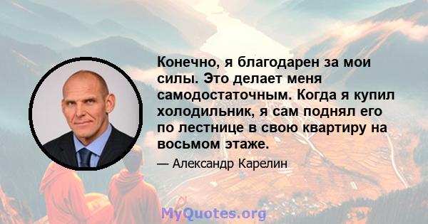 Конечно, я благодарен за мои силы. Это делает меня самодостаточным. Когда я купил холодильник, я сам поднял его по лестнице в свою квартиру на восьмом этаже.