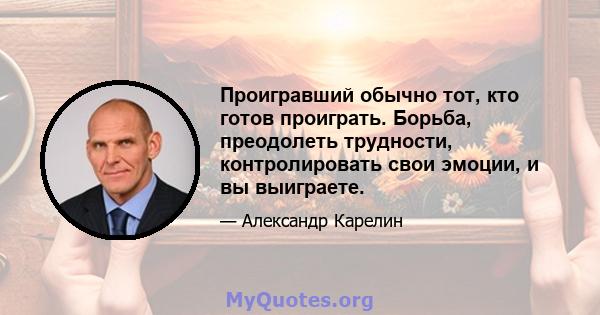 Проигравший обычно тот, кто готов проиграть. Борьба, преодолеть трудности, контролировать свои эмоции, и вы выиграете.