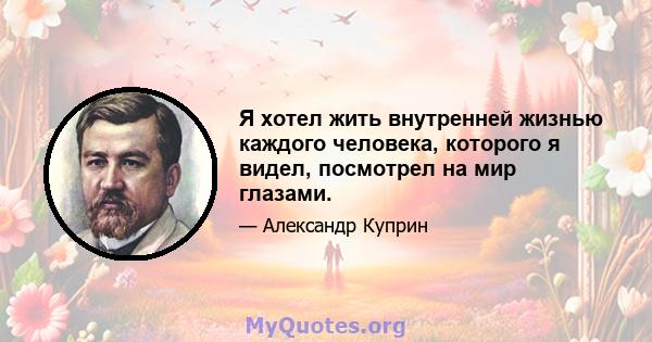 Я хотел жить внутренней жизнью каждого человека, которого я видел, посмотрел на мир глазами.