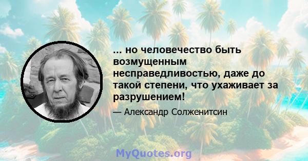 ... но человечество быть возмущенным несправедливостью, даже до такой степени, что ухаживает за разрушением!