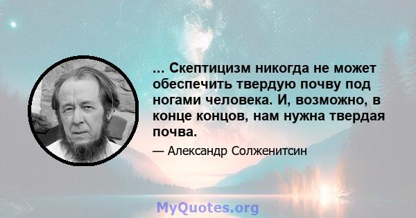 ... Скептицизм никогда не может обеспечить твердую почву под ногами человека. И, возможно, в конце концов, нам нужна твердая почва.