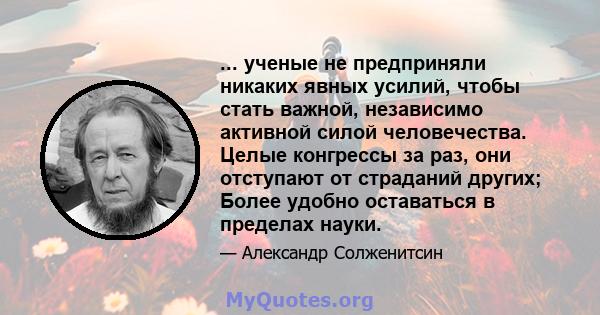 ... ученые не предприняли никаких явных усилий, чтобы стать важной, независимо активной силой человечества. Целые конгрессы за раз, они отступают от страданий других; Более удобно оставаться в пределах науки.