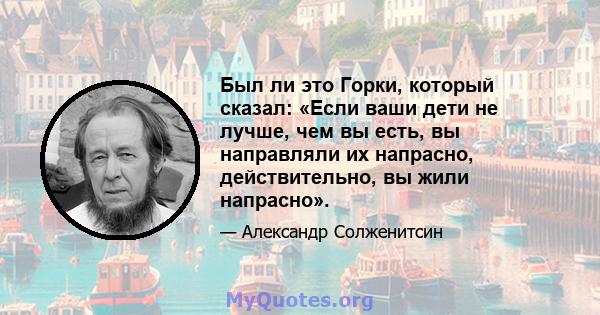 Был ли это Горки, который сказал: «Если ваши дети не лучше, чем вы есть, вы направляли их напрасно, действительно, вы жили напрасно».