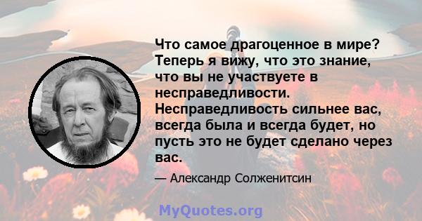 Что самое драгоценное в мире? Теперь я вижу, что это знание, что вы не участвуете в несправедливости. Несправедливость сильнее вас, всегда была и всегда будет, но пусть это не будет сделано через вас.