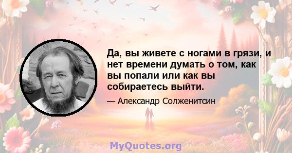 Да, вы живете с ногами в грязи, и нет времени думать о том, как вы попали или как вы собираетесь выйти.