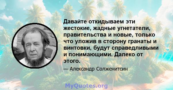 Давайте откидываем эти жестокие, жадные угнетатели, правительства и новые, только что уложив в сторону гранаты и винтовки, будут справедливыми и понимающими. Далеко от этого.