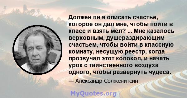 Должен ли я описать счастье, которое он дал мне, чтобы пойти в класс и взять мел? ... Мне казалось верховным, душераздирающим счастьем, чтобы войти в классную комнату, несущую реестр, когда прозвучал этот колокол, и