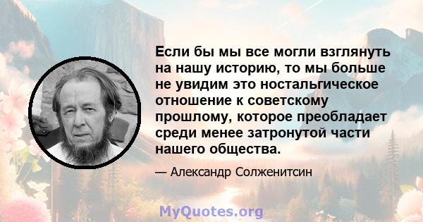 Если бы мы все могли взглянуть на нашу историю, то мы больше не увидим это ностальгическое отношение к советскому прошлому, которое преобладает среди менее затронутой части нашего общества.