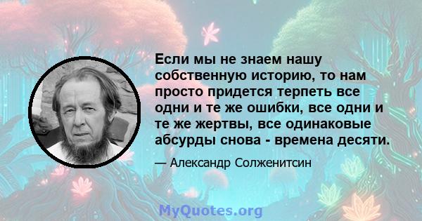 Если мы не знаем нашу собственную историю, то нам просто придется терпеть все одни и те же ошибки, все одни и те же жертвы, все одинаковые абсурды снова - времена десяти.