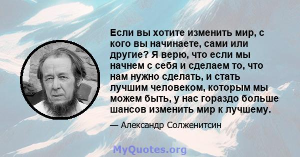 Если вы хотите изменить мир, с кого вы начинаете, сами или другие? Я верю, что если мы начнем с себя и сделаем то, что нам нужно сделать, и стать лучшим человеком, которым мы можем быть, у нас гораздо больше шансов