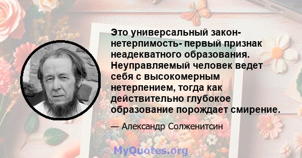 Это универсальный закон- нетерпимость- первый признак неадекватного образования. Неуправляемый человек ведет себя с высокомерным нетерпением, тогда как действительно глубокое образование порождает смирение.